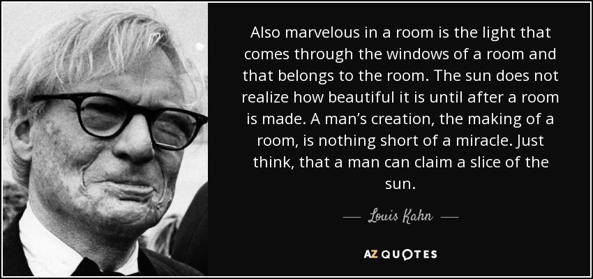 Also marvelous in a room is the light that comes through the windows of a room and that belongs to the room. The sun does not realize how beautiful it is until after a room is made. A man’s creation, the making of a room, is nothing short of a miracle. Just think, that a man can claim a slice of the sun. - Louis Kahn
