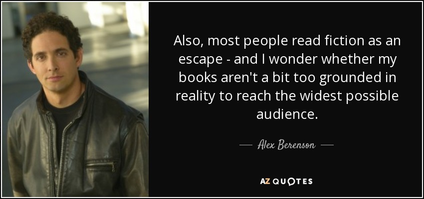 Also, most people read fiction as an escape - and I wonder whether my books aren't a bit too grounded in reality to reach the widest possible audience. - Alex Berenson