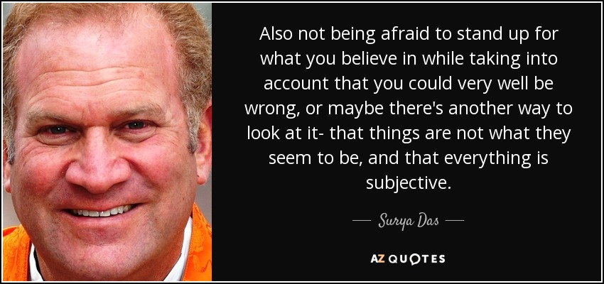 Also not being afraid to stand up for what you believe in while taking into account that you could very well be wrong, or maybe there's another way to look at it- that things are not what they seem to be, and that everything is subjective. - Surya Das
