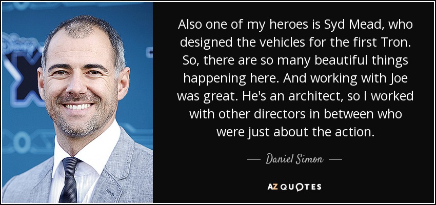 Also one of my heroes is Syd Mead, who designed the vehicles for the first Tron. So, there are so many beautiful things happening here. And working with Joe was great. He's an architect, so I worked with other directors in between who were just about the action. - Daniel Simon