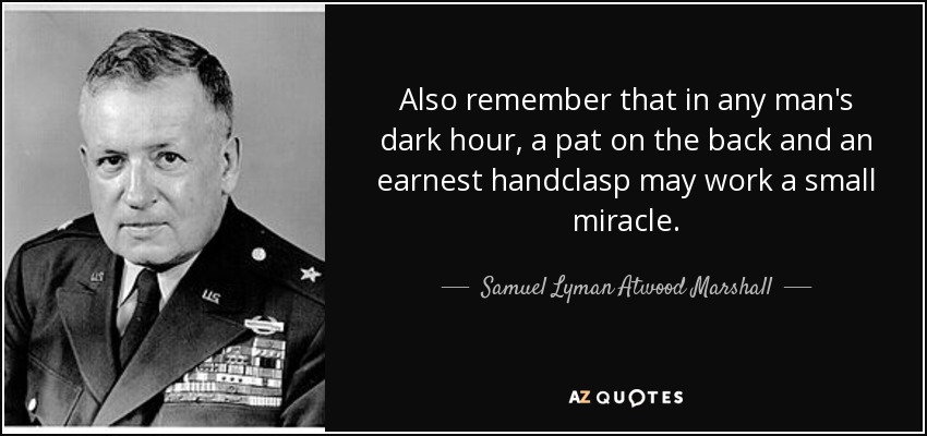 Also remember that in any man's dark hour, a pat on the back and an earnest handclasp may work a small miracle. - Samuel Lyman Atwood Marshall