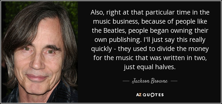 Also, right at that particular time in the music business, because of people like the Beatles, people began owning their own publishing. I'll just say this really quickly - they used to divide the money for the music that was written in two, just equal halves. - Jackson Browne