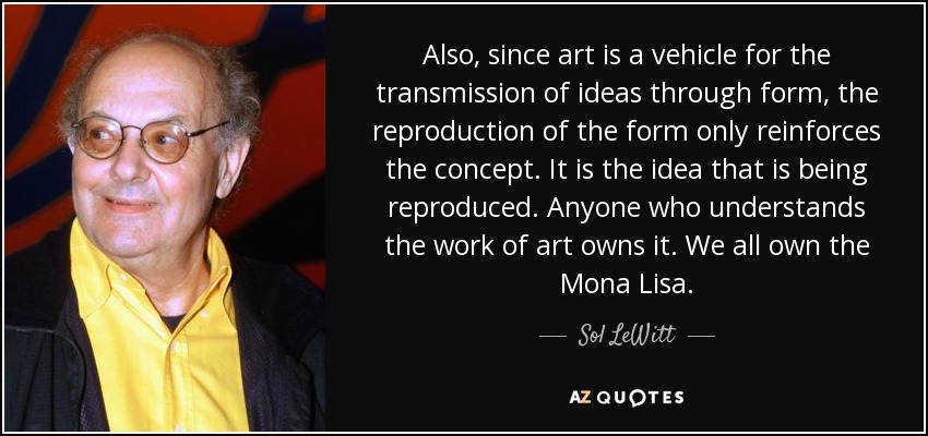 Also, since art is a vehicle for the transmission of ideas through form, the reproduction of the form only reinforces the concept. It is the idea that is being reproduced. Anyone who understands the work of art owns it. We all own the Mona Lisa. - Sol LeWitt