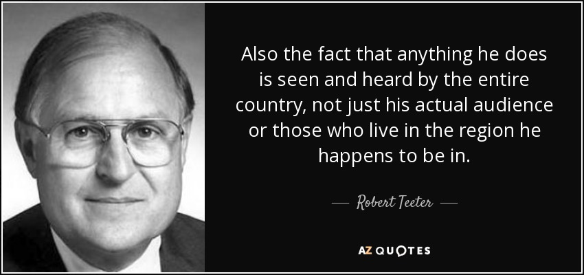 Also the fact that anything he does is seen and heard by the entire country, not just his actual audience or those who live in the region he happens to be in. - Robert Teeter