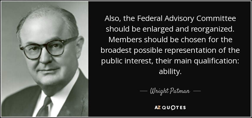 Also, the Federal Advisory Committee should be enlarged and reorganized. Members should be chosen for the broadest possible representation of the public interest, their main qualification: ability. - Wright Patman
