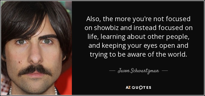 Also, the more you're not focused on showbiz and instead focused on life, learning about other people, and keeping your eyes open and trying to be aware of the world. - Jason Schwartzman