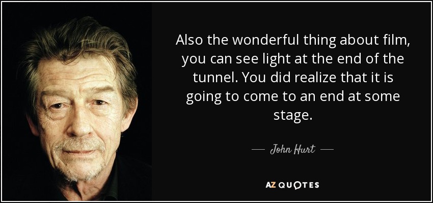 Also the wonderful thing about film, you can see light at the end of the tunnel. You did realize that it is going to come to an end at some stage. - John Hurt
