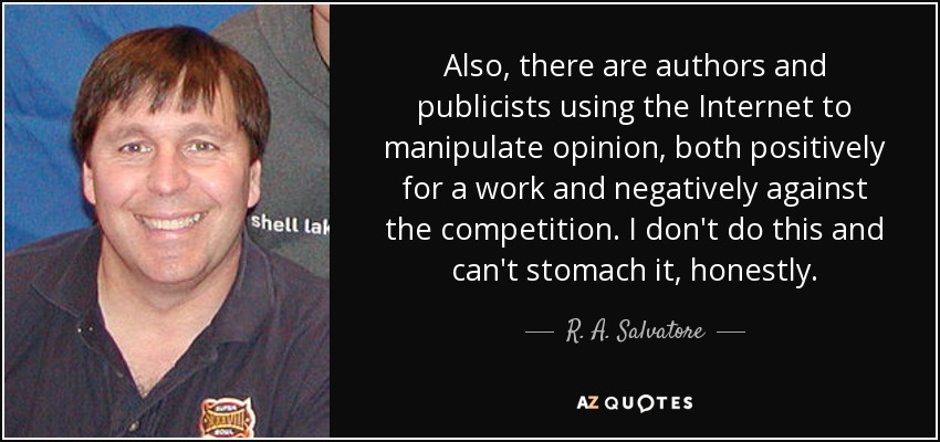 Also, there are authors and publicists using the Internet to manipulate opinion, both positively for a work and negatively against the competition. I don't do this and can't stomach it, honestly. - R. A. Salvatore