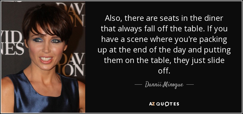 Also, there are seats in the diner that always fall off the table. If you have a scene where you're packing up at the end of the day and putting them on the table, they just slide off. - Dannii Minogue