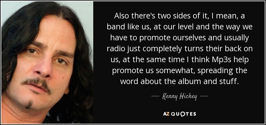 Also there's two sides of it, I mean, a band like us, at our level and the way we have to promote ourselves and usually radio just completely turns their back on us, at the same time I think Mp3s help promote us somewhat, spreading the word about the album and stuff. - Kenny Hickey