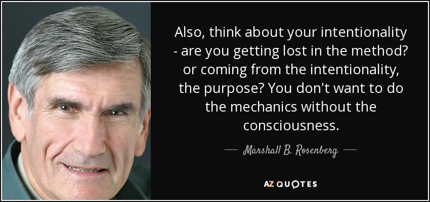 Also, think about your intentionality - are you getting lost in the method? or coming from the intentionality, the purpose? You don't want to do the mechanics without the consciousness. - Marshall B. Rosenberg