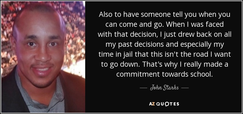Also to have someone tell you when you can come and go. When I was faced with that decision, I just drew back on all my past decisions and especially my time in jail that this isn't the road I want to go down. That's why I really made a commitment towards school. - John Starks