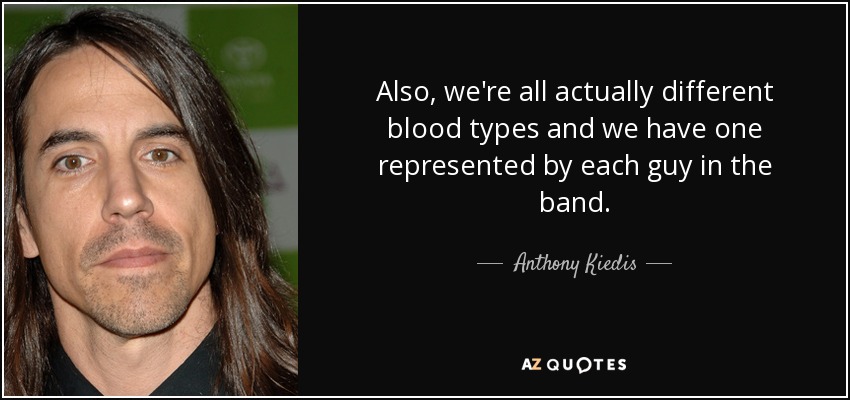 Also, we're all actually different blood types and we have one represented by each guy in the band. - Anthony Kiedis