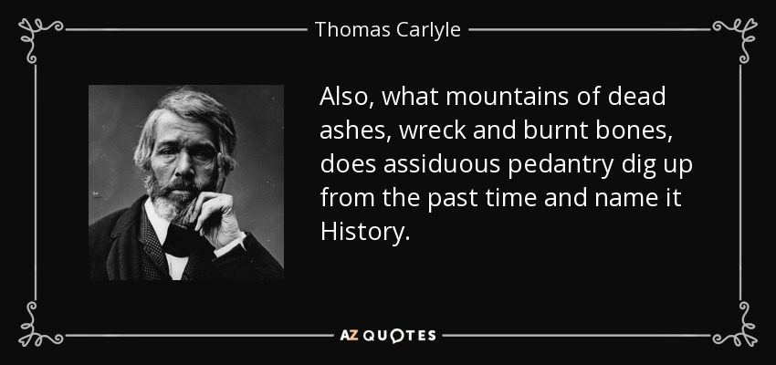 Also, what mountains of dead ashes, wreck and burnt bones, does assiduous pedantry dig up from the past time and name it History. - Thomas Carlyle