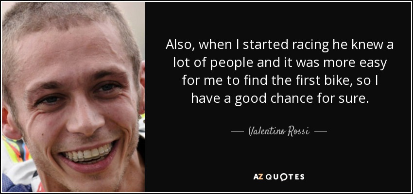Also, when I started racing he knew a lot of people and it was more easy for me to find the first bike, so I have a good chance for sure. - Valentino Rossi