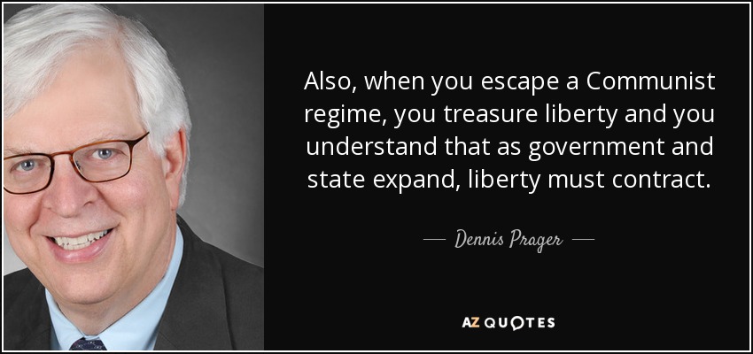 Also, when you escape a Communist regime, you treasure liberty and you understand that as government and state expand, liberty must contract. - Dennis Prager