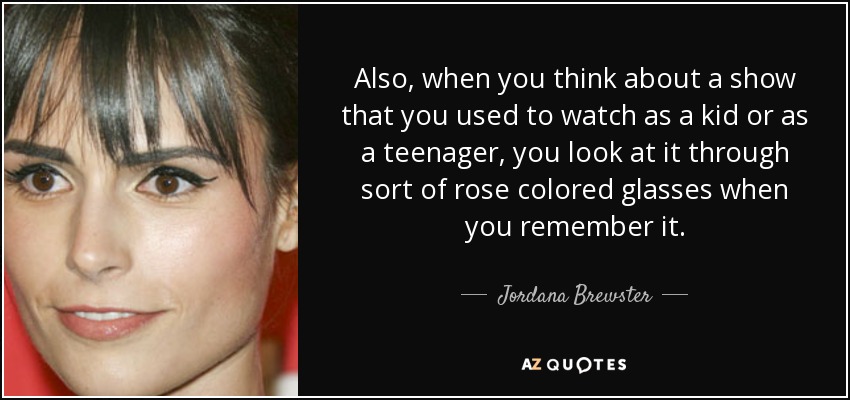 Also, when you think about a show that you used to watch as a kid or as a teenager, you look at it through sort of rose colored glasses when you remember it. - Jordana Brewster