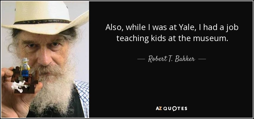 Also, while I was at Yale, I had a job teaching kids at the museum. - Robert T. Bakker