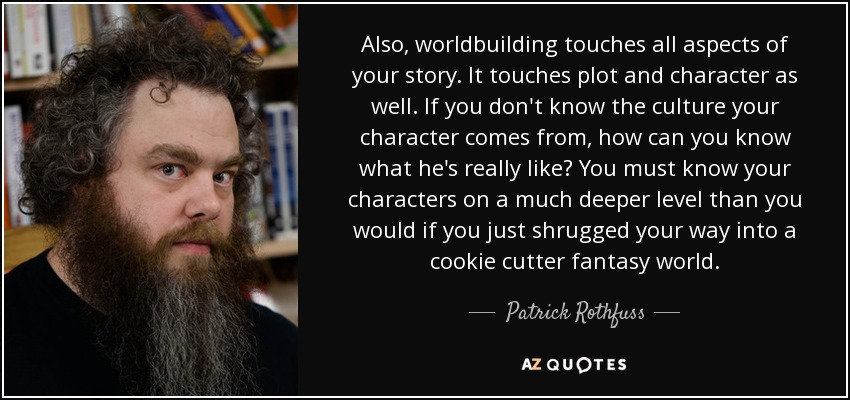 Also, worldbuilding touches all aspects of your story. It touches plot and character as well. If you don't know the culture your character comes from, how can you know what he's really like? You must know your characters on a much deeper level than you would if you just shrugged your way into a cookie cutter fantasy world. - Patrick Rothfuss