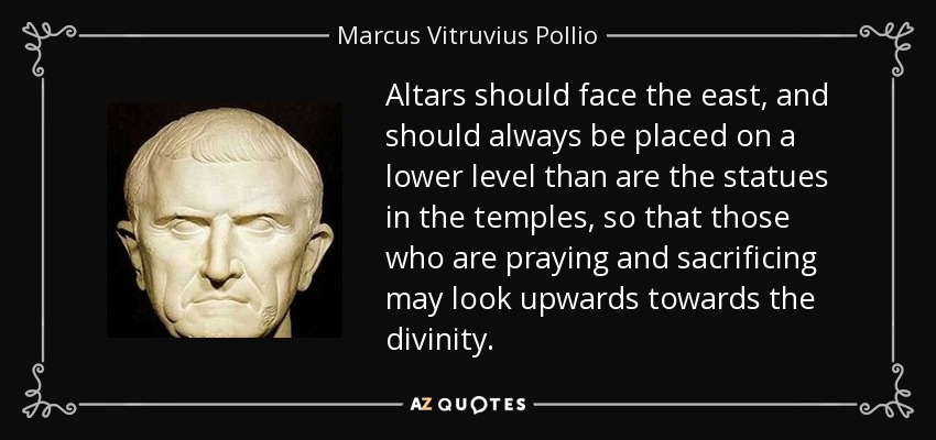 Altars should face the east, and should always be placed on a lower level than are the statues in the temples, so that those who are praying and sacrificing may look upwards towards the divinity. - Marcus Vitruvius Pollio