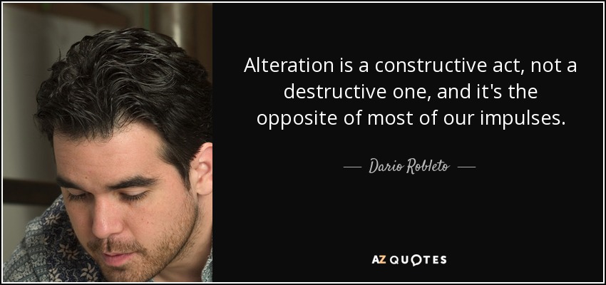 Alteration is a constructive act, not a destructive one, and it's the opposite of most of our impulses. - Dario Robleto