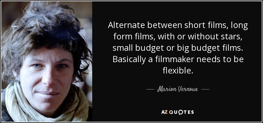 Alternate between short films, long form films, with or without stars, small budget or big budget films. Basically a filmmaker needs to be flexible. - Marion Vernoux