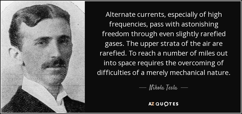 Alternate currents, especially of high frequencies, pass with astonishing freedom through even slightly rarefied gases. The upper strata of the air are rarefied. To reach a number of miles out into space requires the overcoming of difficulties of a merely mechanical nature. - Nikola Tesla