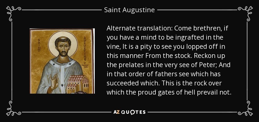 Alternate translation: Come brethren, if you have a mind to be ingrafted in the vine, It is a pity to see you lopped off in this manner From the stock. Reckon up the prelates in the very see of Peter; And in that order of fathers see which has succeeded which. This is the rock over which the proud gates of hell prevail not. - Saint Augustine