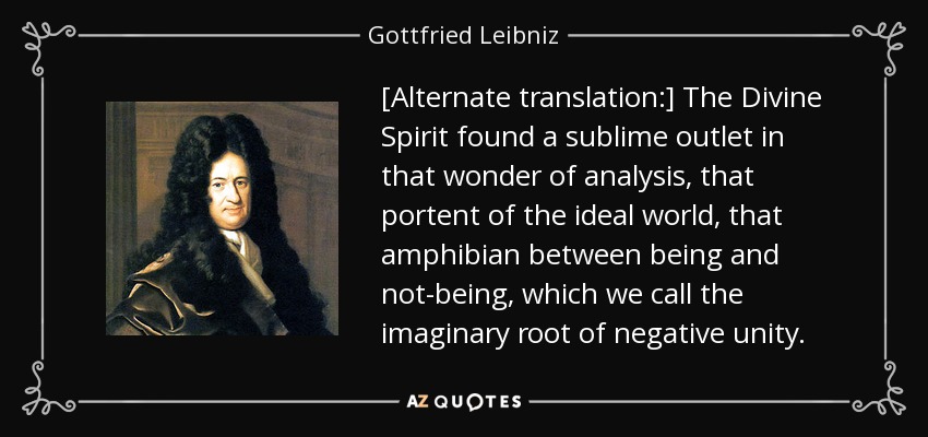 [Alternate translation:] The Divine Spirit found a sublime outlet in that wonder of analysis, that portent of the ideal world, that amphibian between being and not-being, which we call the imaginary root of negative unity. - Gottfried Leibniz