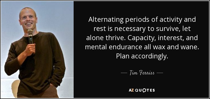 Alternating periods of activity and rest is necessary to survive, let alone thrive. Capacity, interest, and mental endurance all wax and wane. Plan accordingly. - Tim Ferriss