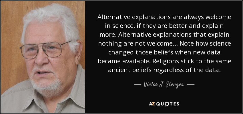 Alternative explanations are always welcome in science, if they are better and explain more. Alternative explanations that explain nothing are not welcome... Note how science changed those beliefs when new data became available. Religions stick to the same ancient beliefs regardless of the data. - Victor J. Stenger