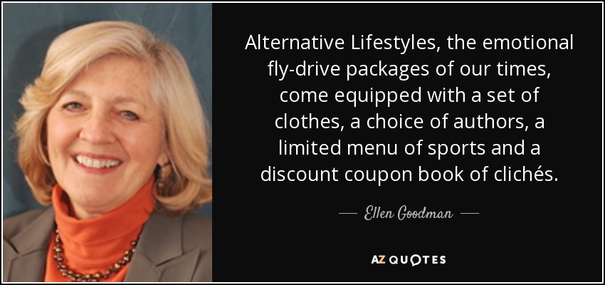 Alternative Lifestyles, the emotional fly-drive packages of our times, come equipped with a set of clothes, a choice of authors, a limited menu of sports and a discount coupon book of clichés. - Ellen Goodman