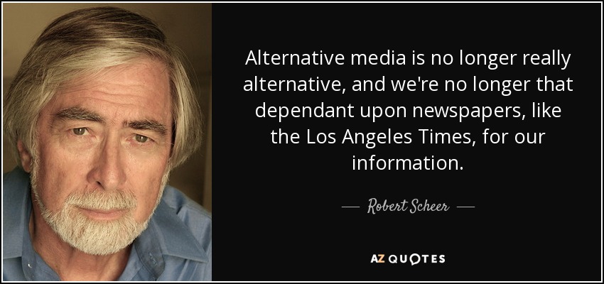 Alternative media is no longer really alternative, and we're no longer that dependant upon newspapers, like the Los Angeles Times, for our information. - Robert Scheer