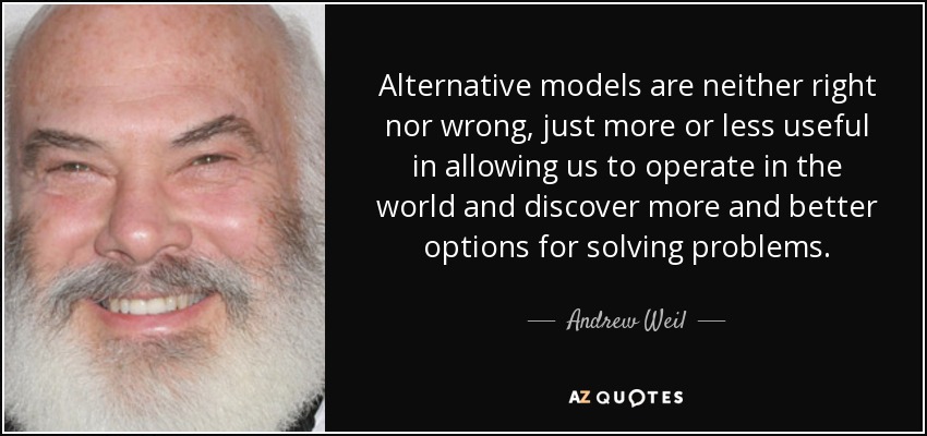 Alternative models are neither right nor wrong, just more or less useful in allowing us to operate in the world and discover more and better options for solving problems. - Andrew Weil