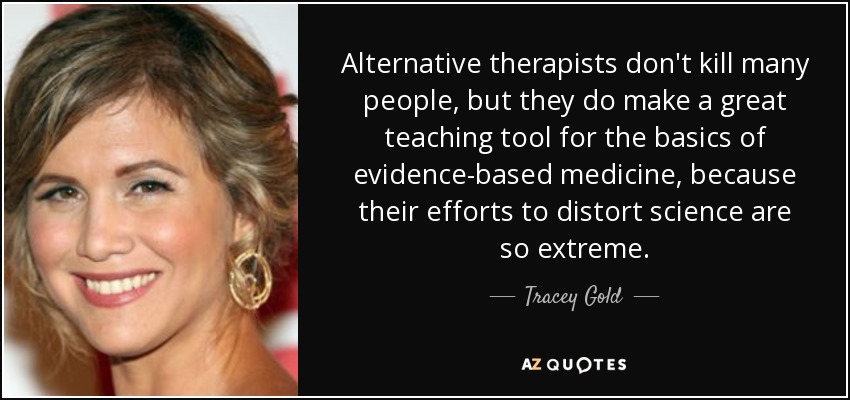 Alternative therapists don't kill many people, but they do make a great teaching tool for the basics of evidence-based medicine, because their efforts to distort science are so extreme. - Tracey Gold