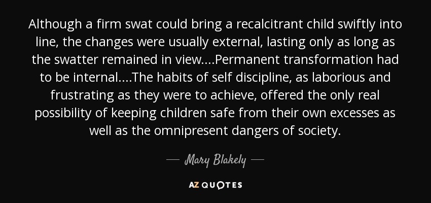 Although a firm swat could bring a recalcitrant child swiftly into line, the changes were usually external, lasting only as long as the swatter remained in view....Permanent transformation had to be internal....The habits of self discipline, as laborious and frustrating as they were to achieve, offered the only real possibility of keeping children safe from their own excesses as well as the omnipresent dangers of society. - Mary Blakely