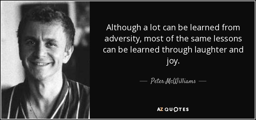 Although a lot can be learned from adversity, most of the same lessons can be learned through laughter and joy. - Peter McWilliams