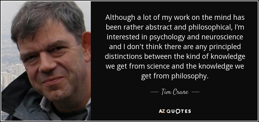 Although a lot of my work on the mind has been rather abstract and philosophical, I'm interested in psychology and neuroscience and I don't think there are any principled distinctions between the kind of knowledge we get from science and the knowledge we get from philosophy. - Tim Crane