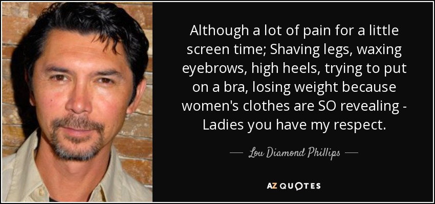 Although a lot of pain for a little screen time; Shaving legs, waxing eyebrows, high heels, trying to put on a bra, losing weight because women's clothes are SO revealing - Ladies you have my respect. - Lou Diamond Phillips