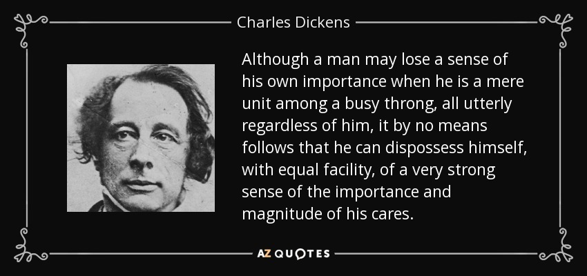 Although a man may lose a sense of his own importance when he is a mere unit among a busy throng, all utterly regardless of him, it by no means follows that he can dispossess himself, with equal facility, of a very strong sense of the importance and magnitude of his cares. - Charles Dickens