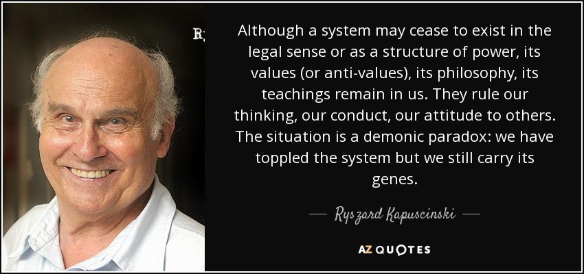 Although a system may cease to exist in the legal sense or as a structure of power, its values (or anti-values), its philosophy, its teachings remain in us. They rule our thinking, our conduct, our attitude to others. The situation is a demonic paradox: we have toppled the system but we still carry its genes. - Ryszard Kapuscinski