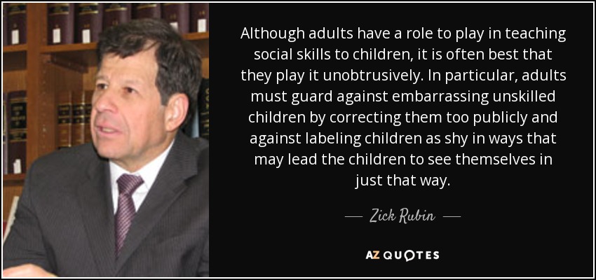 Although adults have a role to play in teaching social skills to children, it is often best that they play it unobtrusively. In particular, adults must guard against embarrassing unskilled children by correcting them too publicly and against labeling children as shy in ways that may lead the children to see themselves in just that way. - Zick Rubin