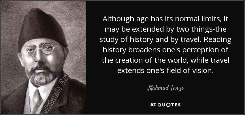Although age has its normal limits, it may be extended by two things-the study of history and by travel. Reading history broadens one's perception of the creation of the world, while travel extends one's field of vision. - Mahmud Tarzi