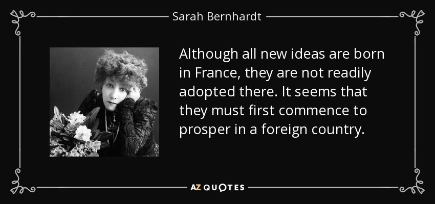 Although all new ideas are born in France, they are not readily adopted there. It seems that they must first commence to prosper in a foreign country. - Sarah Bernhardt