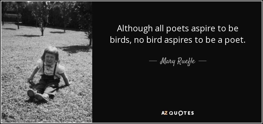 Although all poets aspire to be birds, no bird aspires to be a poet. - Mary Ruefle
