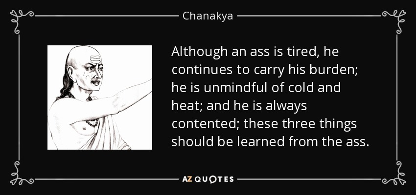 Although an ass is tired, he continues to carry his burden; he is unmindful of cold and heat; and he is always contented; these three things should be learned from the ass. - Chanakya