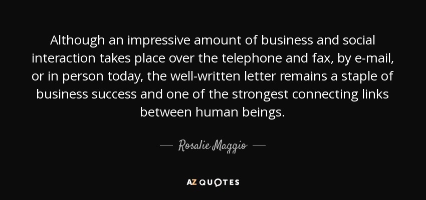 Although an impressive amount of business and social interaction takes place over the telephone and fax, by e-mail, or in person today, the well-written letter remains a staple of business success and one of the strongest connecting links between human beings. - Rosalie Maggio
