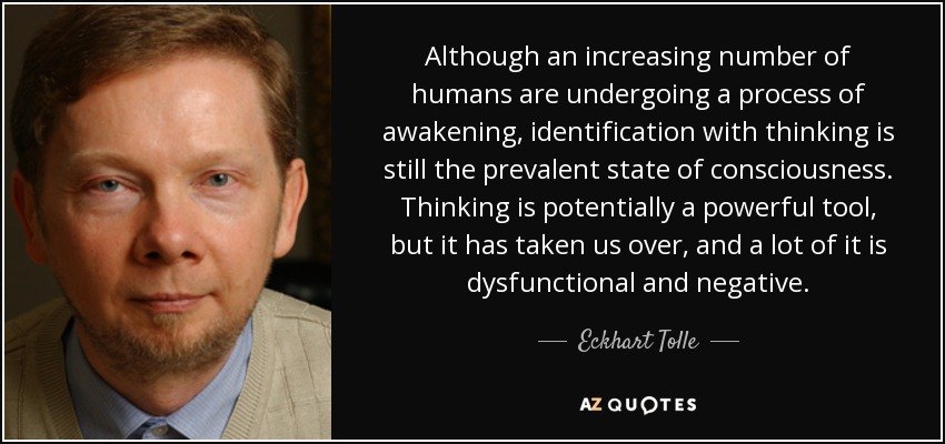 Although an increasing number of humans are undergoing a process of awakening, identification with thinking is still the prevalent state of consciousness. Thinking is potentially a powerful tool, but it has taken us over, and a lot of it is dysfunctional and negative. - Eckhart Tolle