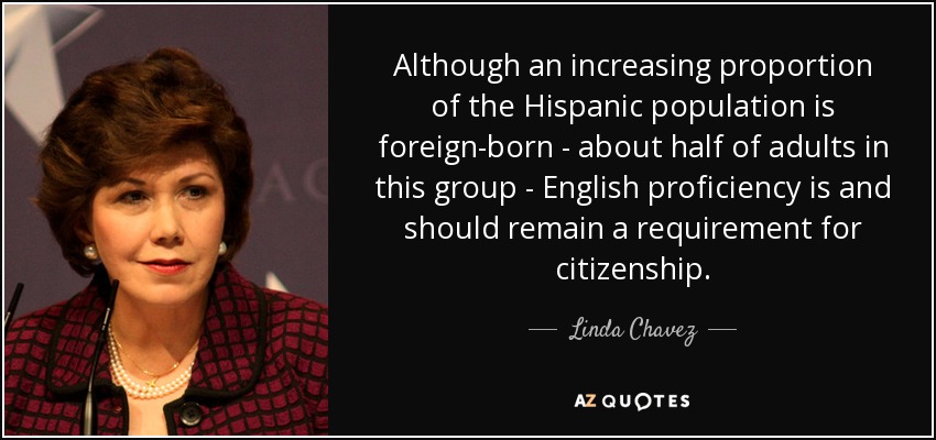 Although an increasing proportion of the Hispanic population is foreign-born - about half of adults in this group - English proficiency is and should remain a requirement for citizenship. - Linda Chavez