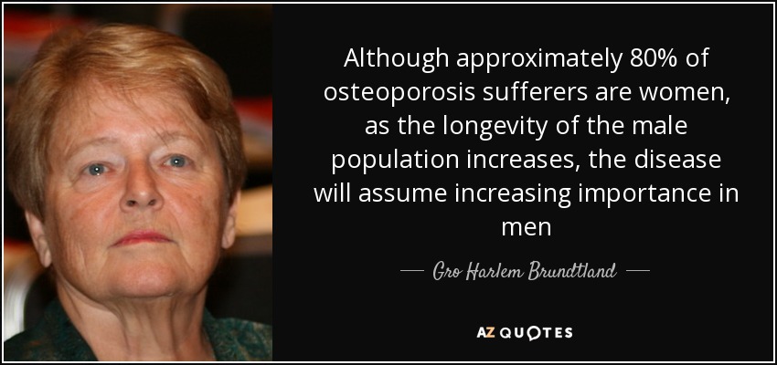 Although approximately 80% of osteoporosis sufferers are women, as the longevity of the male population increases, the disease will assume increasing importance in men - Gro Harlem Brundtland